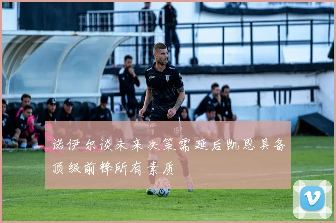 诺伊尔谈未来决策需延后凯恩具备顶级前锋所有素质