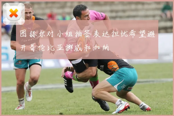 图赫尔对小组抽签表达担忧希望避开哥伦比亚挪威和加纳