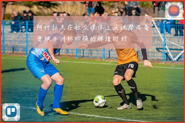 阿什拉夫在社交媒体上庆祝摩洛哥晋级非洲杯四强的辉煌时刻