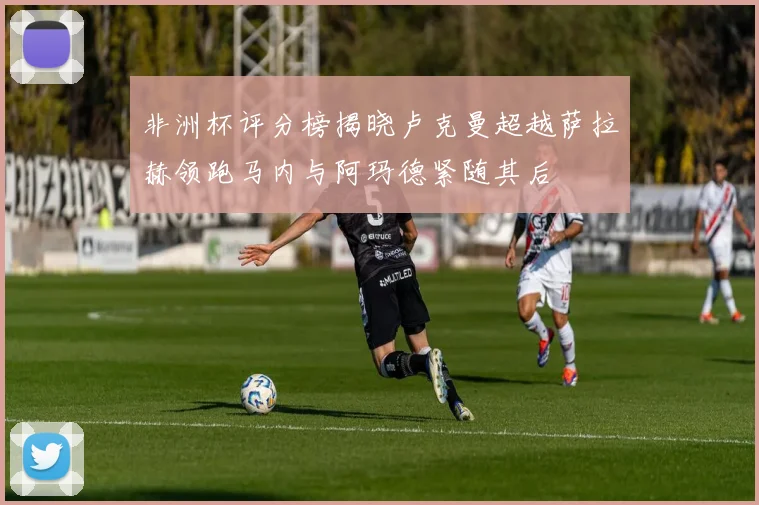 非洲杯评分榜揭晓卢克曼超越萨拉赫领跑马内与阿玛德紧随其后