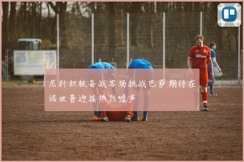 尼科积极备战客场挑战巴萨期待在诺坎普迎接热烈嘘声