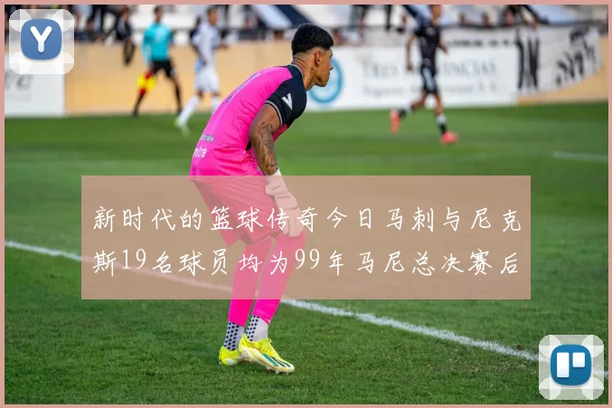 新时代的篮球传奇今日马刺与尼克斯19名球员均为99年马尼总决赛后出生