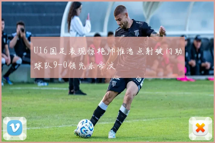 U16国足表现惊艳帅惟浩点射破门助球队9-0领先东帝汶