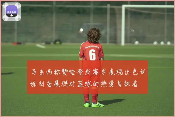 马克西称赞哈登新赛季表现出色训练刻苦展现对篮球的热爱与执着