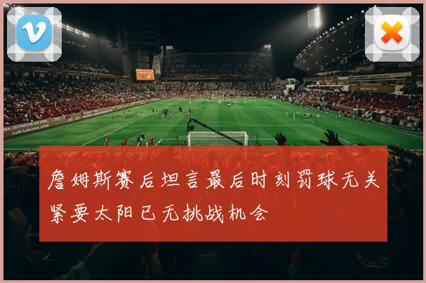 詹姆斯赛后坦言最后时刻罚球无关紧要太阳已无挑战机会