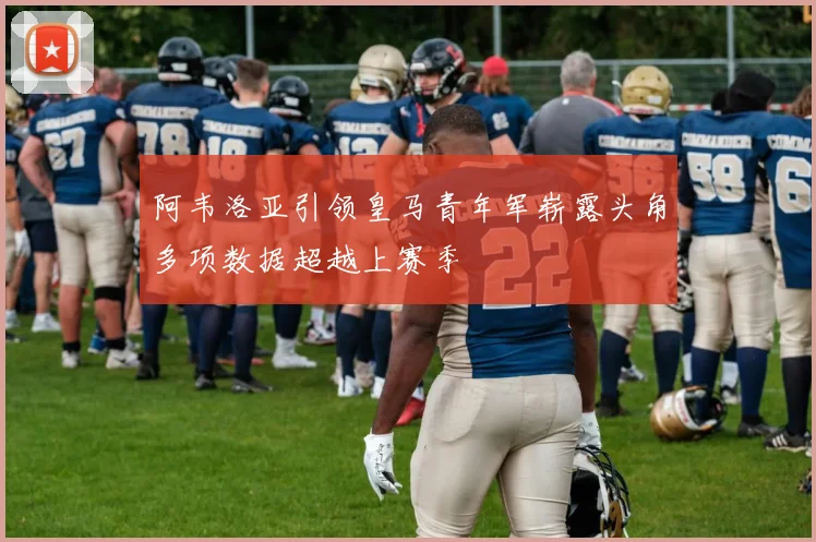 阿韦洛亚引领皇马青年军崭露头角多项数据超越上赛季