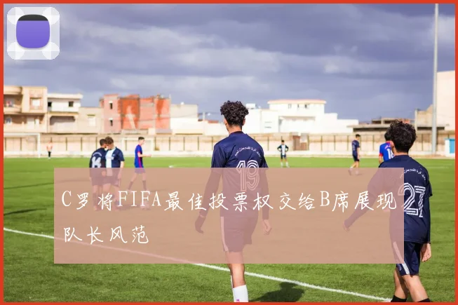 C罗将FIFA最佳投票权交给B席展现队长风范