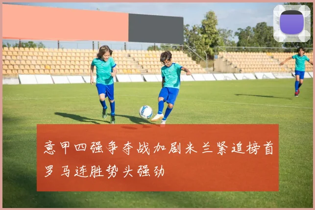 意甲四强争夺战加剧米兰紧追榜首罗马连胜势头强劲