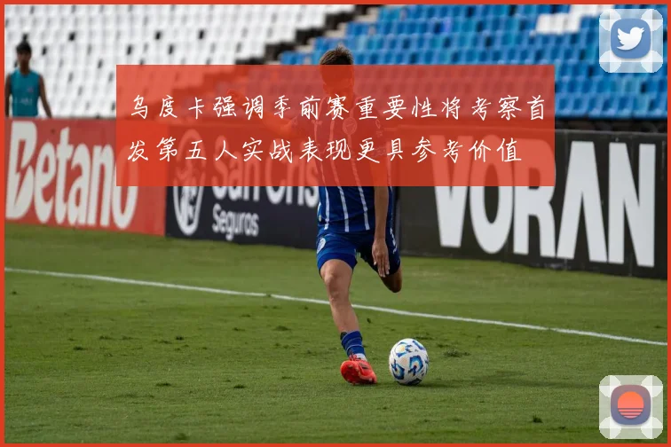 乌度卡强调季前赛重要性将考察首发第五人实战表现更具参考价值