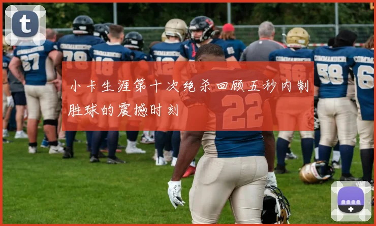 小卡生涯第十次绝杀回顾五秒内制胜球的震撼时刻