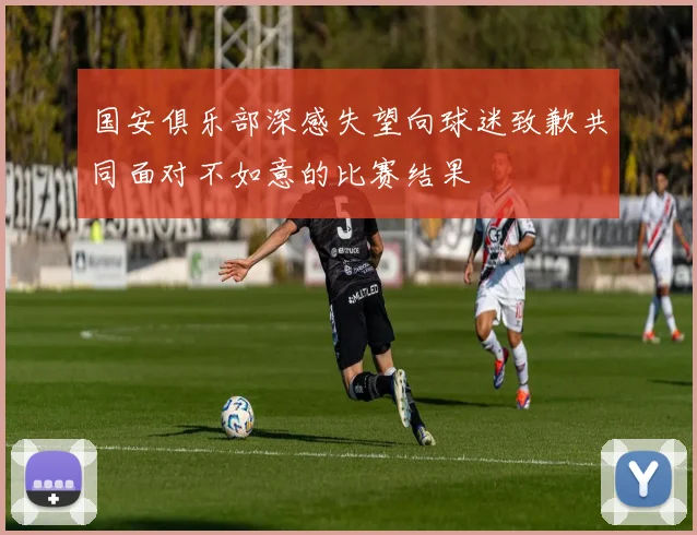 国安俱乐部深感失望向球迷致歉共同面对不如意的比赛结果