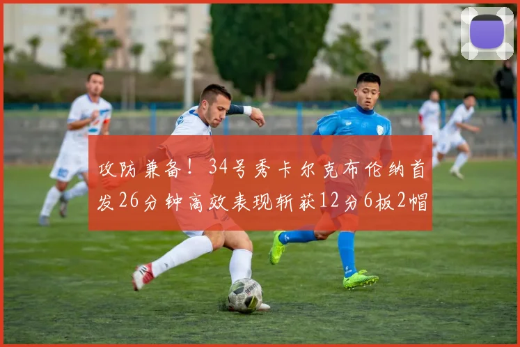 攻防兼备！34号秀卡尔克布伦纳首发26分钟高效表现斩获12分6板2帽