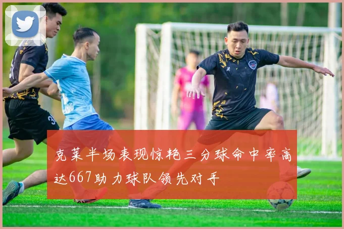 克莱半场表现惊艳三分球命中率高达667助力球队领先对手