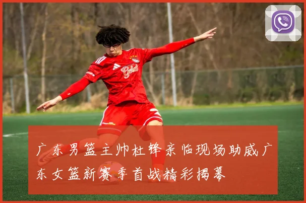 广东男篮主帅杜锋亲临现场助威广东女篮新赛季首战精彩揭幕
