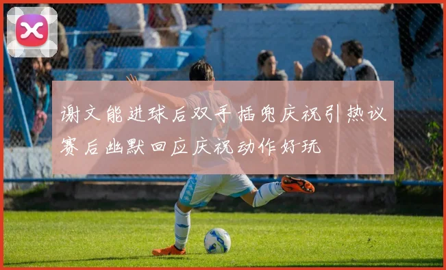 谢文能进球后双手插兜庆祝引热议赛后幽默回应庆祝动作好玩