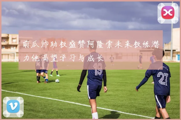 前瓜帅助教盛赞阿隆索未来教练潜力他渴望学习与成长