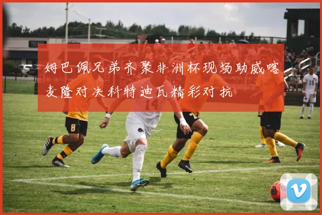 姆巴佩兄弟齐聚非洲杯现场助威喀麦隆对决科特迪瓦精彩对抗