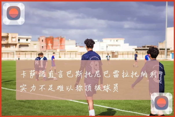 卡萨诺直言巴斯托尼巴雷拉托纳利实力不足难以称顶级球员